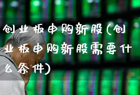 创业板申购新股(创业板申购新股需要什么条件)_https://www.hhem8.com_科创板_第1张