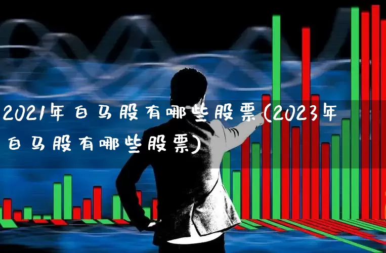 2021年白马股有哪些股票(2023年白马股有哪些股票)_https://www.hhem8.com_创业板_第1张