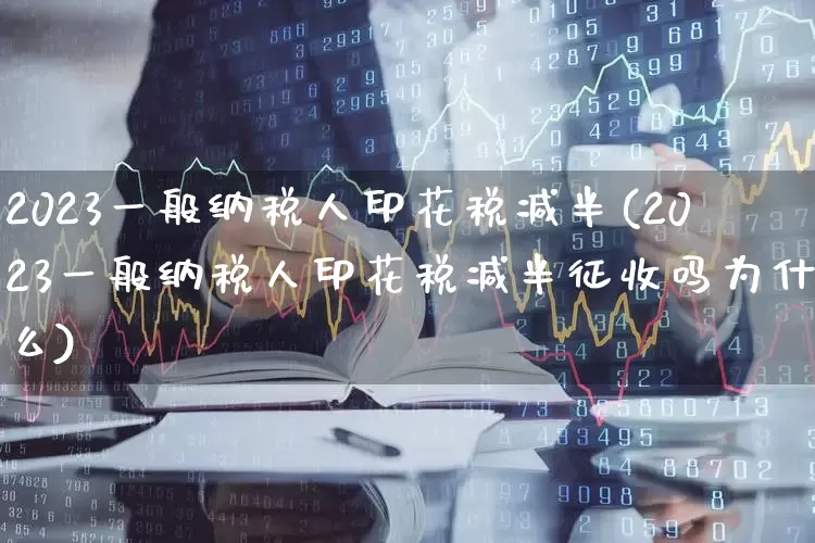 2023一般纳税人印花税减半(2023一般纳税人印花税减半征收吗为什么)_https://www.hhem8.com_科创板_第1张