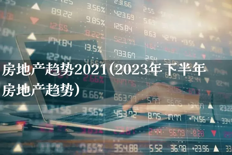 房地产趋势2021(2023年下半年房地产趋势)_https://www.hhem8.com_深交所_第1张