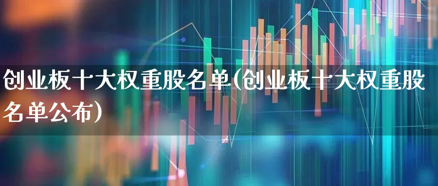 创业板十大权重股名单(创业板十大权重股名单公布)_https://www.hhem8.com_科创板_第1张