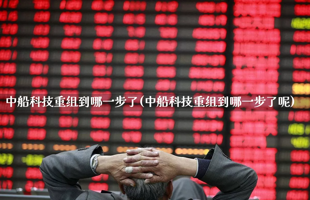 中船科技重组到哪一步了(中船科技重组到哪一步了呢)_https://www.hhem8.com_科创板_第1张