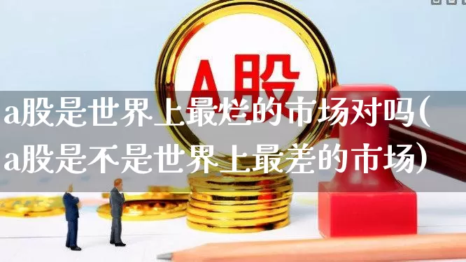 a股是世界上最烂的市场对吗(a股是不是世界上最差的市场)_https://www.hhem8.com_上交所_第1张