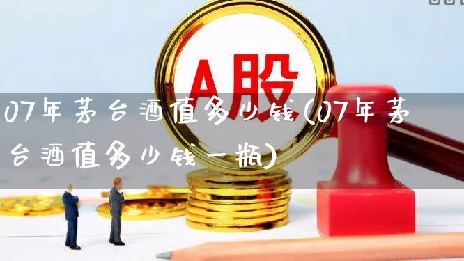 07年茅台酒值多少钱(07年茅台酒值多少钱一瓶)_https://www.hhem8.com_深交所_第1张