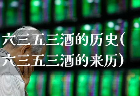 六三五三酒的历史(六三五三酒的来历)_https://www.hhem8.com_科创板_第1张