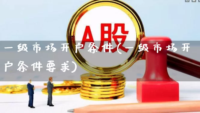 一级市场开户条件(一级市场开户条件要求)_https://www.hhem8.com_科创板_第1张