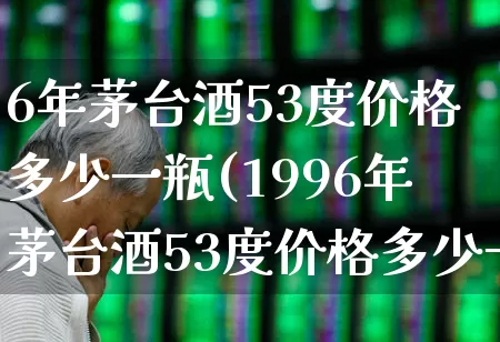 6年茅台酒53度价格多少一瓶(1996年茅台酒53度价格多少一瓶)_https://www.hhem8.com_科创板_第1张