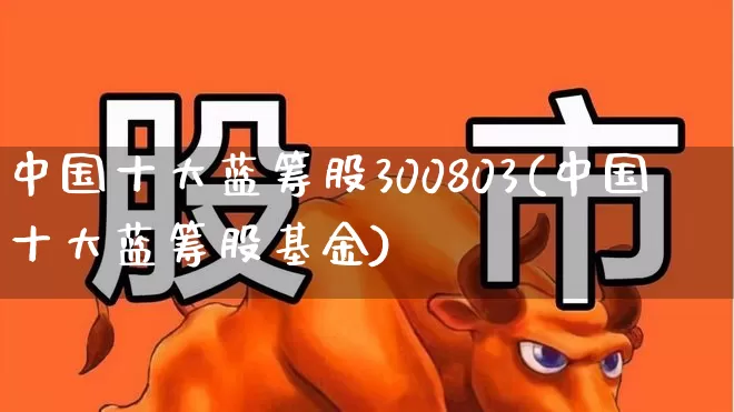 中国十大蓝筹股300803(中国十大蓝筹股基金)_https://www.hhem8.com_深交所_第1张