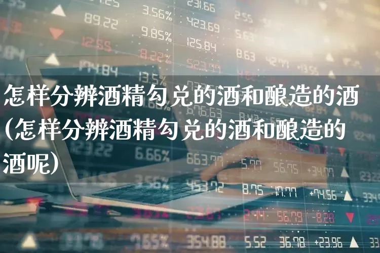怎样分辨酒精勾兑的酒和酿造的酒(怎样分辨酒精勾兑的酒和酿造的酒呢)_https://www.hhem8.com_科创板_第1张