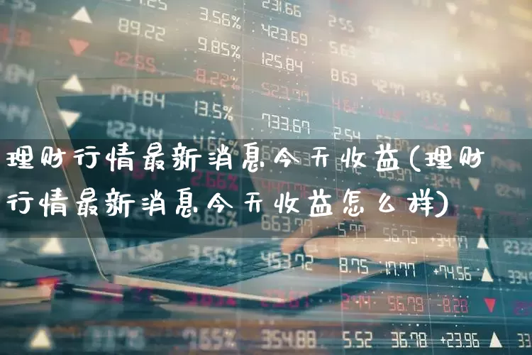 理财行情最新消息今天收益(理财行情最新消息今天收益怎么样)_https://www.hhem8.com_深交所_第1张
