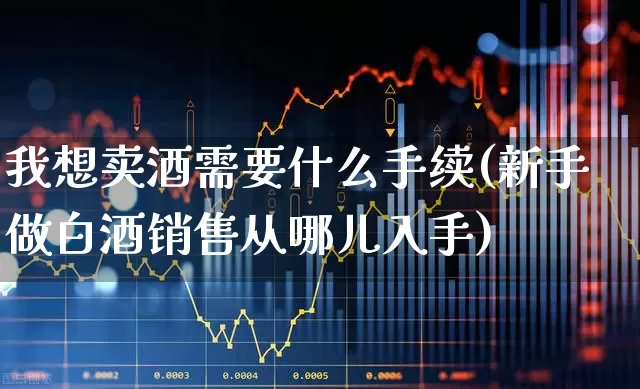 我想卖酒需要什么手续(新手做白酒销售从哪儿入手)_https://www.hhem8.com_科创板_第1张