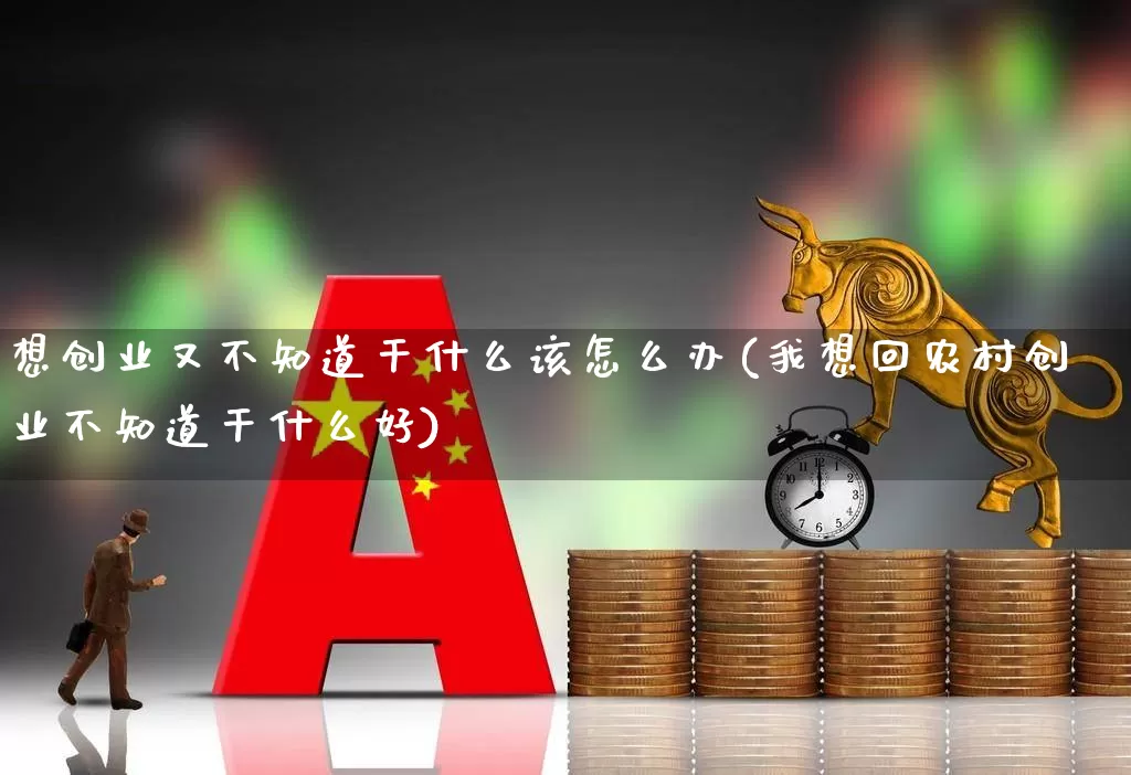 想创业又不知道干什么该怎么办(我想回农村创业不知道干什么好)_https://www.hhem8.com_北交所_第1张