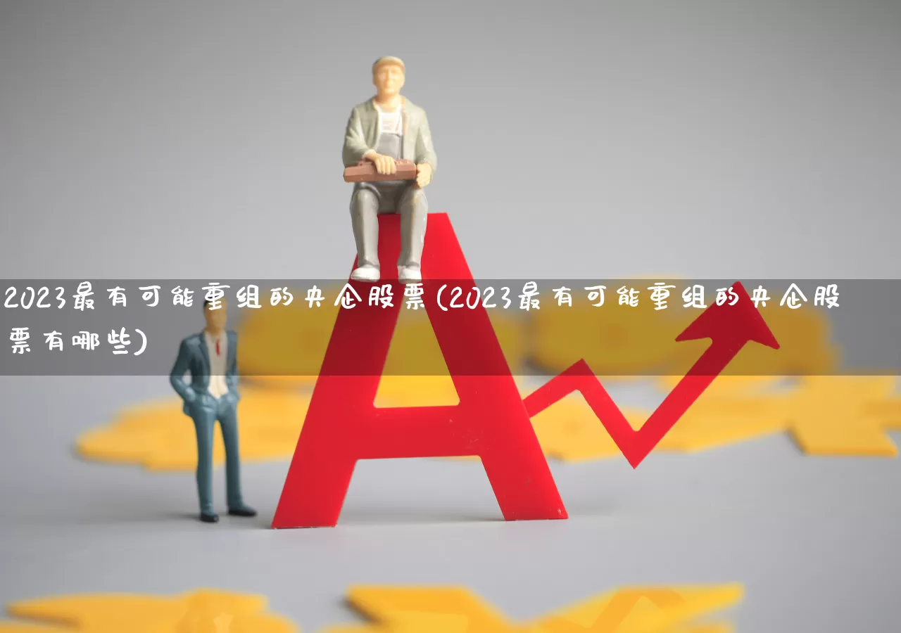 2023最有可能重组的央企股票(2023最有可能重组的央企股票有哪些)_https://www.hhem8.com_深交所_第1张