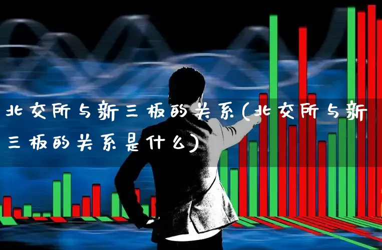 北交所与新三板的关系(北交所与新三板的关系是什么)_https://www.hhem8.com_上交所_第1张