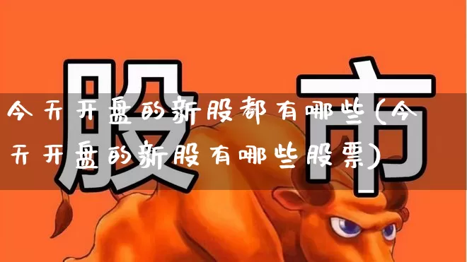 今天开盘的新股都有哪些(今天开盘的新股有哪些股票)_https://www.hhem8.com_北交所_第1张
