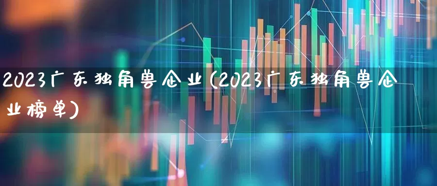 2023广东独角兽企业(2023广东独角兽企业榜单)_https://www.hhem8.com_北交所_第1张