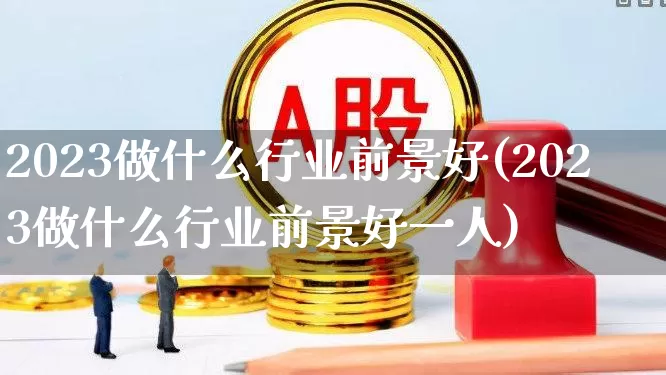 2023做什么行业前景好(2023做什么行业前景好一人)_https://www.hhem8.com_上交所_第1张