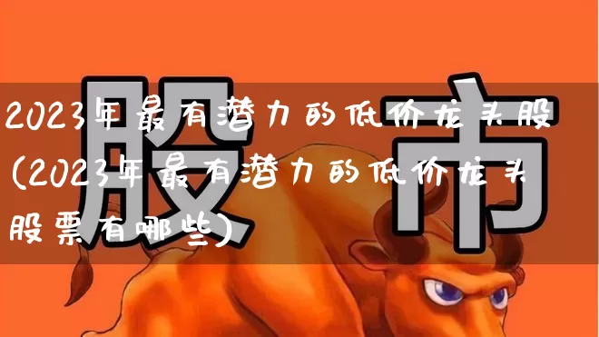 2023年最有潜力的低价龙头股(2023年最有潜力的低价龙头股票有哪些)_https://www.hhem8.com_上交所_第1张