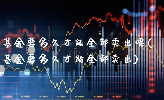 基金要多久才能全部卖出呢(基金要多久才能全部卖出)_https://www.hhem8.com_科创板_第1张