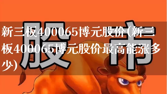 新三板400065博元股价(新三板400065博元股价最高能涨多少)_https://www.hhem8.com_创业板_第1张