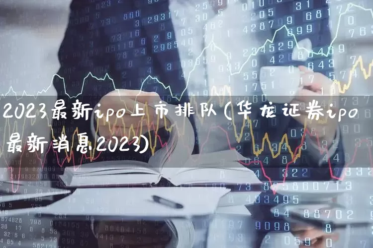 2023最新ipo上市排队(华龙证券ipo最新消息2023)_https://www.hhem8.com_科创板_第1张