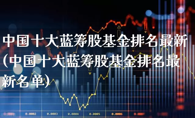 中国十大蓝筹股基金排名最新(中国十大蓝筹股基金排名最新名单)_https://www.hhem8.com_创业板_第1张