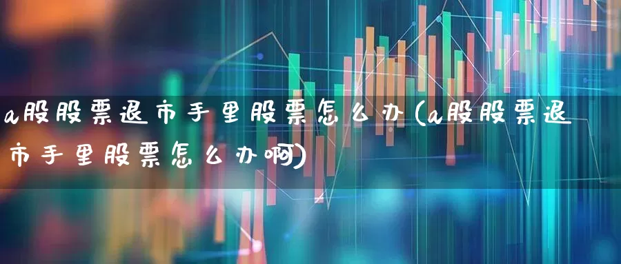 a股股票退市手里股票怎么办(a股股票退市手里股票怎么办啊)_https://www.hhem8.com_科创板_第1张