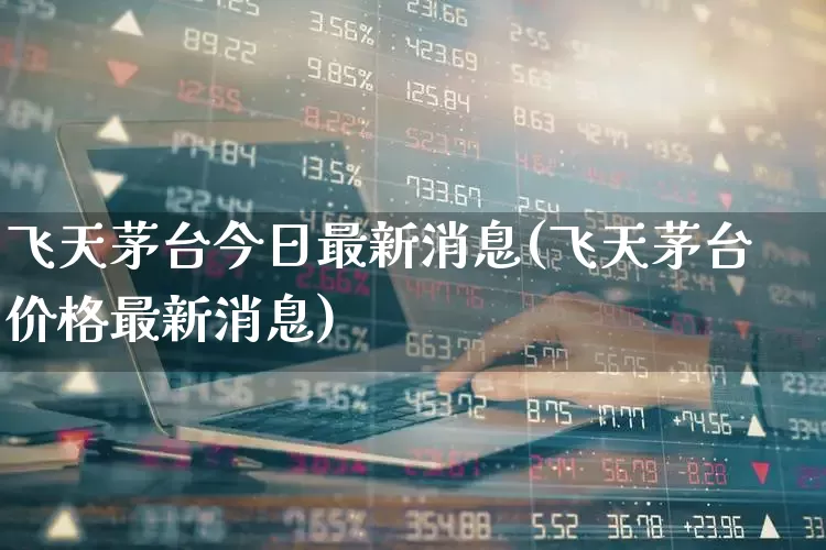 飞天茅台今日最新消息(飞天茅台价格最新消息)_https://www.hhem8.com_上交所_第1张