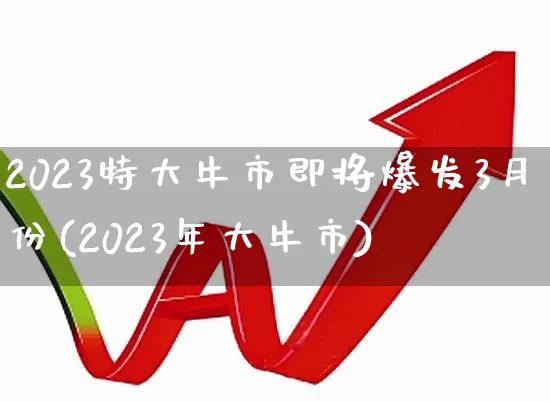 2023特大牛市即将爆发3月份(2023年大牛市)_https://www.hhem8.com_深交所_第1张