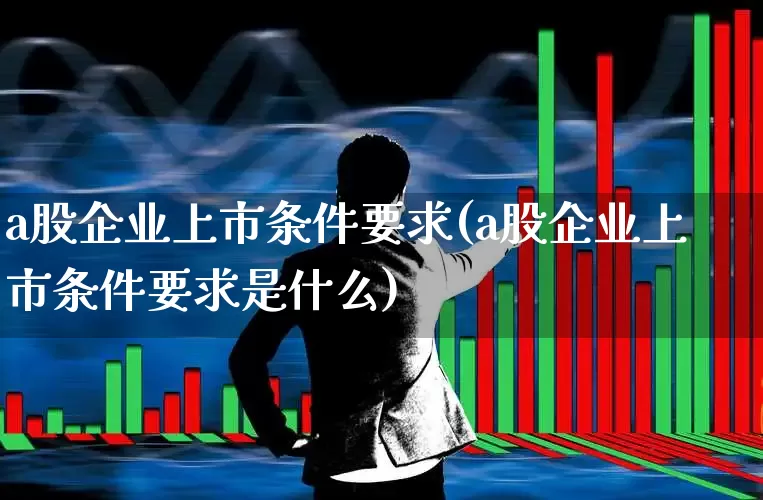 a股企业上市条件要求(a股企业上市条件要求是什么)_https://www.hhem8.com_科创板_第1张