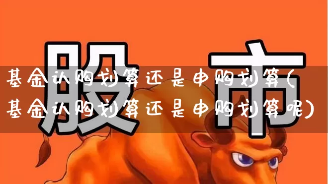 基金认购划算还是申购划算(基金认购划算还是申购划算呢)_https://www.hhem8.com_科创板_第1张