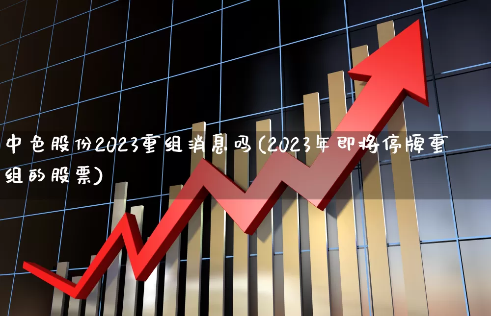 中色股份2023重组消息吗(2023年即将停牌重组的股票)_https://www.hhem8.com_深交所_第1张