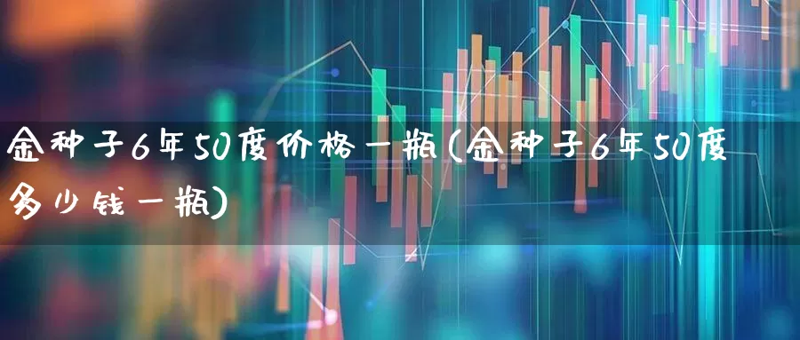 金种子6年50度价格一瓶(金种子6年50度多少钱一瓶)_https://www.hhem8.com_科创板_第1张