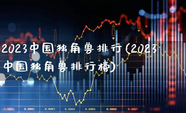 2023中国独角兽排行(2023中国独角兽排行榜)_https://www.hhem8.com_科创板_第1张