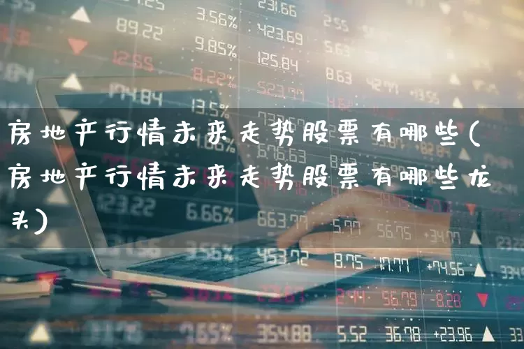 房地产行情未来走势股票有哪些(房地产行情未来走势股票有哪些龙头)_https://www.hhem8.com_深交所_第1张