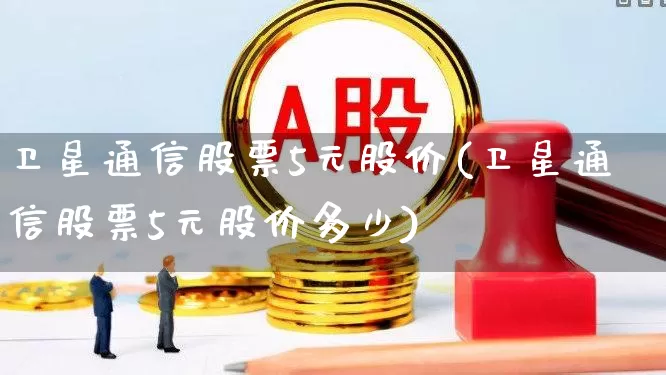 卫星通信股票5元股价(卫星通信股票5元股价多少)_https://www.hhem8.com_科创板_第1张