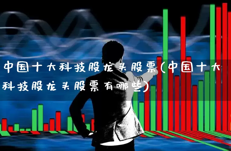 中国十大科技股龙头股票(中国十大科技股龙头股票有哪些)_https://www.hhem8.com_科创板_第1张