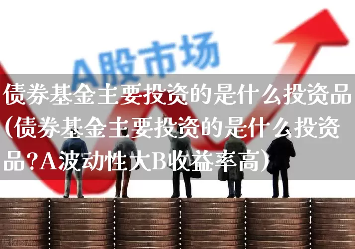 债券基金主要投资的是什么投资品(债券基金主要投资的是什么投资品?A波动性大B收益率高)_https://www.hhem8.com_科创板_第1张