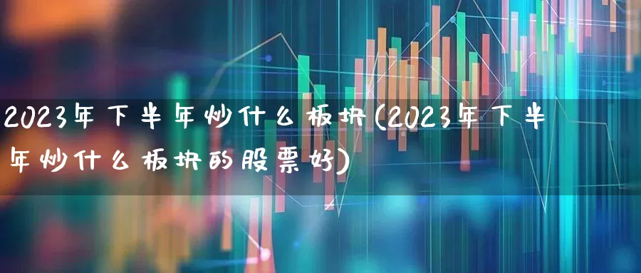 2023年下半年炒什么板块(2023年下半年炒什么板块的股票好)_https://www.hhem8.com_深交所_第1张