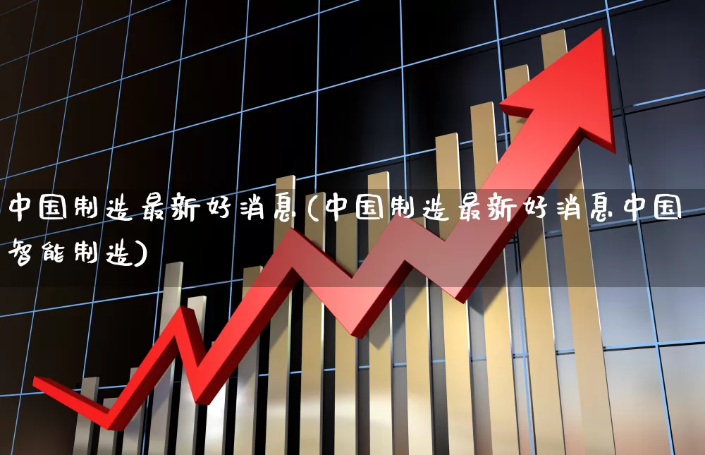 中国制造最新好消息(中国制造最新好消息中国智能制造)_https://www.hhem8.com_北交所_第1张