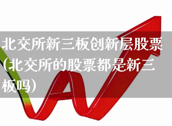 北交所新三板创新层股票(北交所的股票都是新三板吗)_https://www.hhem8.com_创业板_第1张